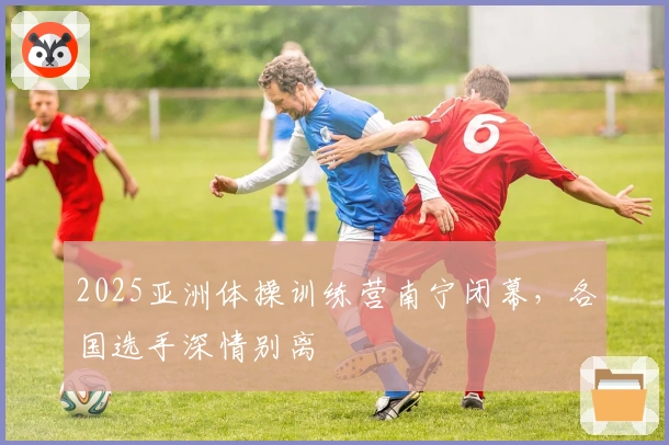 2025亚洲体操训练营南宁闭幕，各国选手深情别离