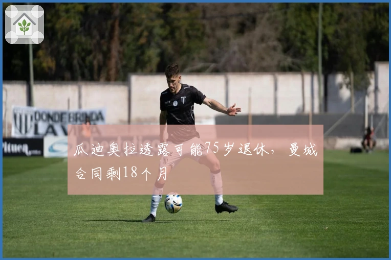 瓜迪奥拉透露可能75岁退休，曼城合同剩18个月