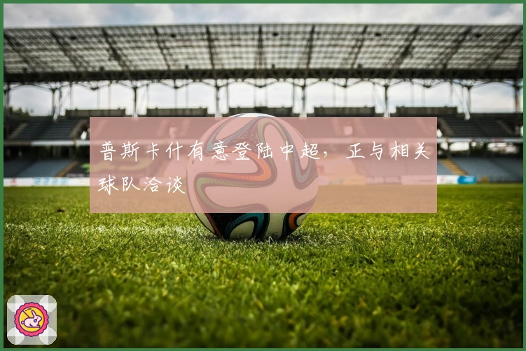 普斯卡什有意登陆中超，正与相关球队洽谈