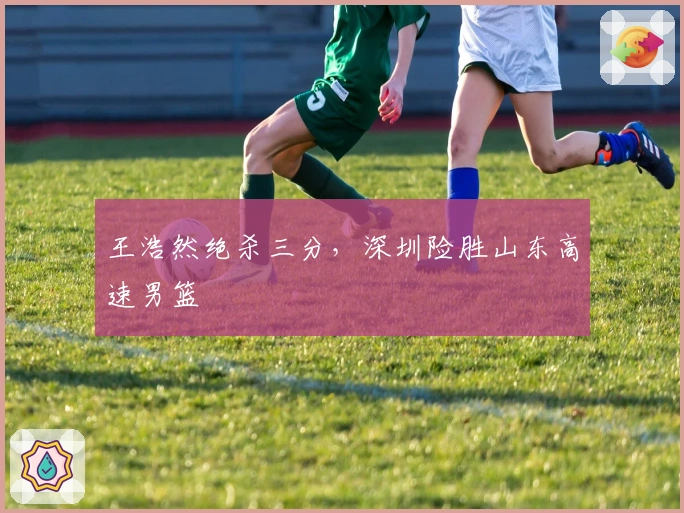 王浩然绝杀三分，深圳险胜山东高速男篮