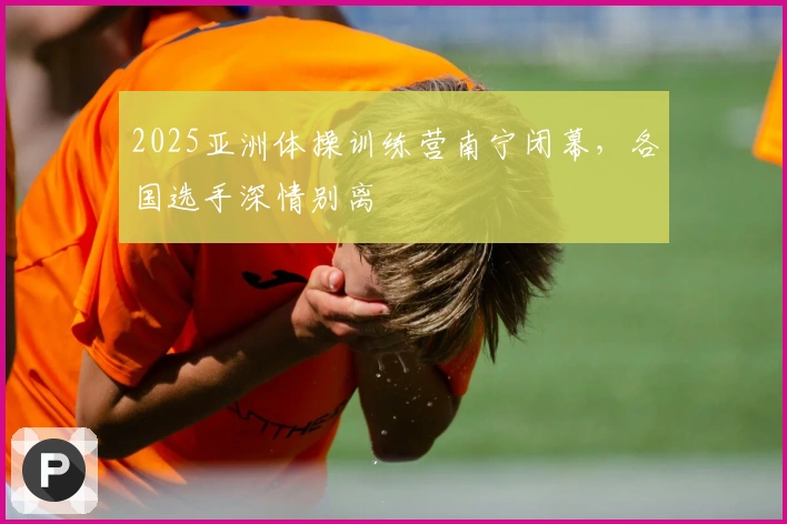 2025亚洲体操训练营南宁闭幕，各国选手深情别离