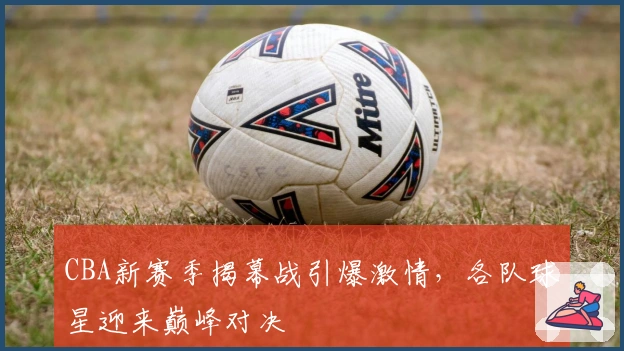 CBA新赛季揭幕战引爆激情，各队球星迎来巅峰对决