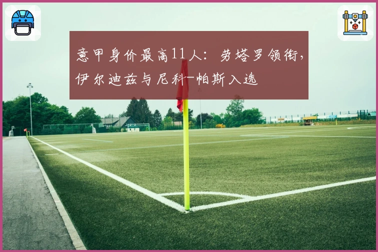 意甲身价最高11人：劳塔罗领衔，伊尔迪兹与尼科-帕斯入选