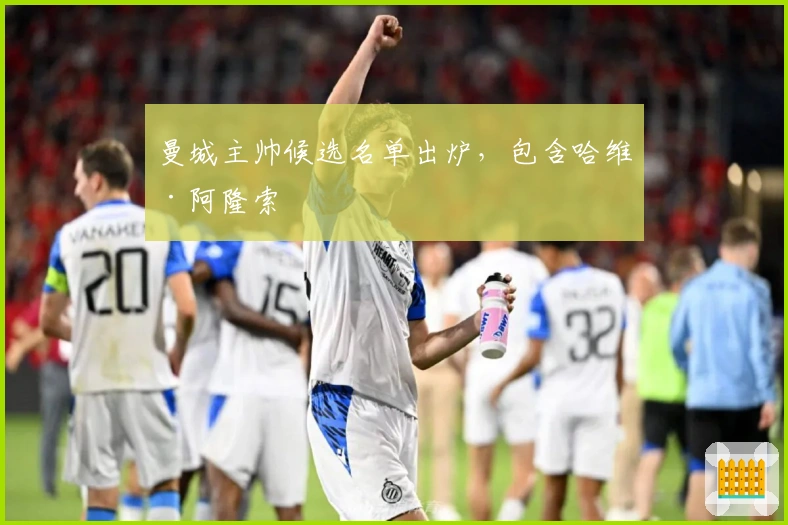 曼城主帅候选名单出炉，包含哈维·阿隆索