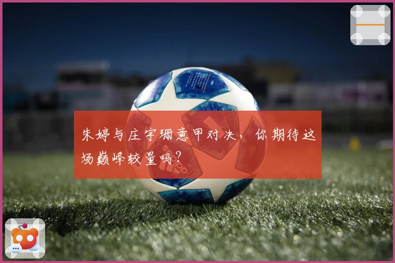 朱婷与庄宇珊意甲对决，你期待这场巅峰较量吗？
