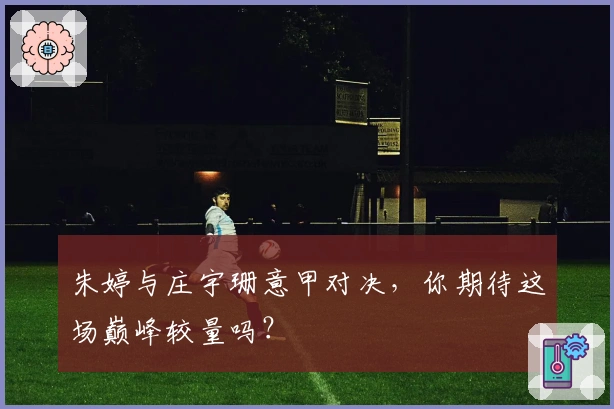 朱婷与庄宇珊意甲对决，你期待这场巅峰较量吗？
